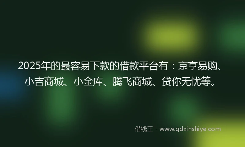 2025年的最容易下款的借款平台有：京享易购、小吉商城、小金库、腾飞商城、贷你无忧等。