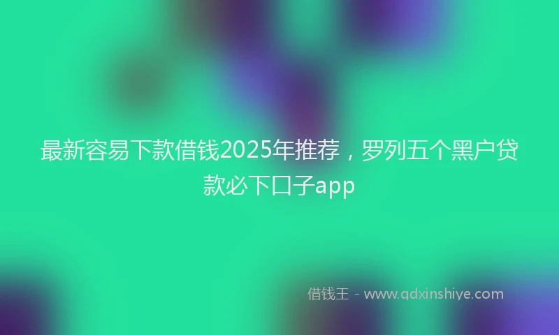 最新容易下款借钱2025年推荐，罗列五个黑户贷款必下口子app