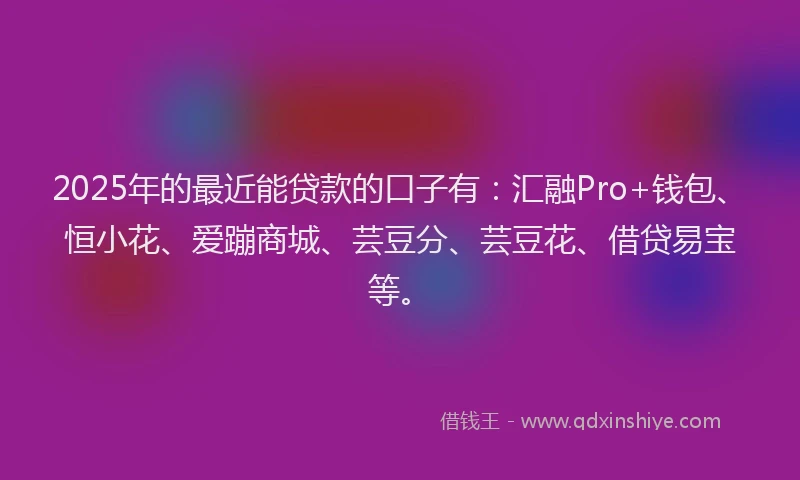2025年的最近能贷款的口子有：汇融Pro+钱包、恒小花、爱蹦商城、芸豆分、芸豆花、借贷易宝等。