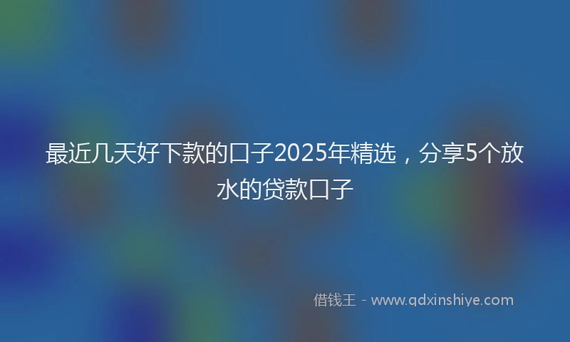 最近几天好下款的口子2025年精选，分享5个放水的贷款口子