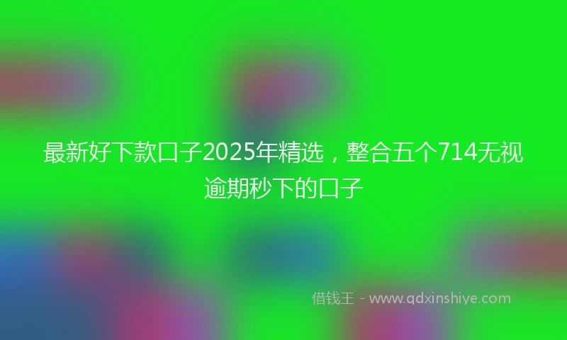 最新好下款口子2025年精选，整合五个714无视逾期秒下的口子