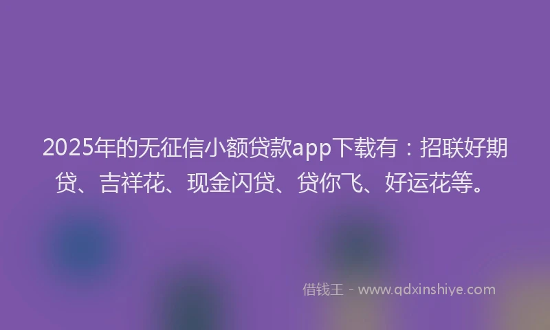 2025年的无征信小额贷款app下载有：招联好期贷、吉祥花、现金闪贷、贷你飞、好运花等。
