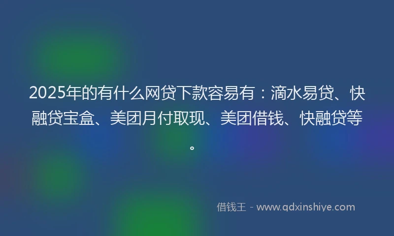 2025年的有什么网贷下款容易有：滴水易贷、快融贷宝盒、美团月付取现、美团借钱、快融贷等。