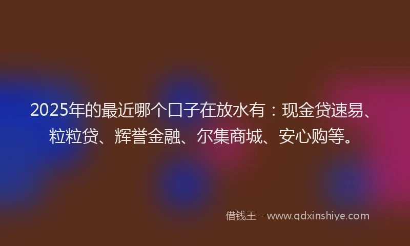2025年的最近哪个口子在放水有：现金贷速易、粒粒贷、辉誉金融、尔集商城、安心购等。