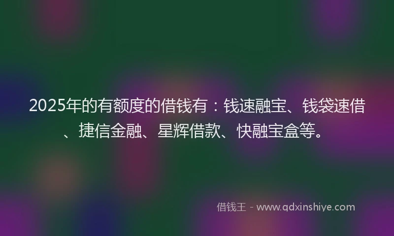 2025年的有额度的借钱有：钱速融宝、钱袋速借、捷信金融、星辉借款、快融宝盒等。