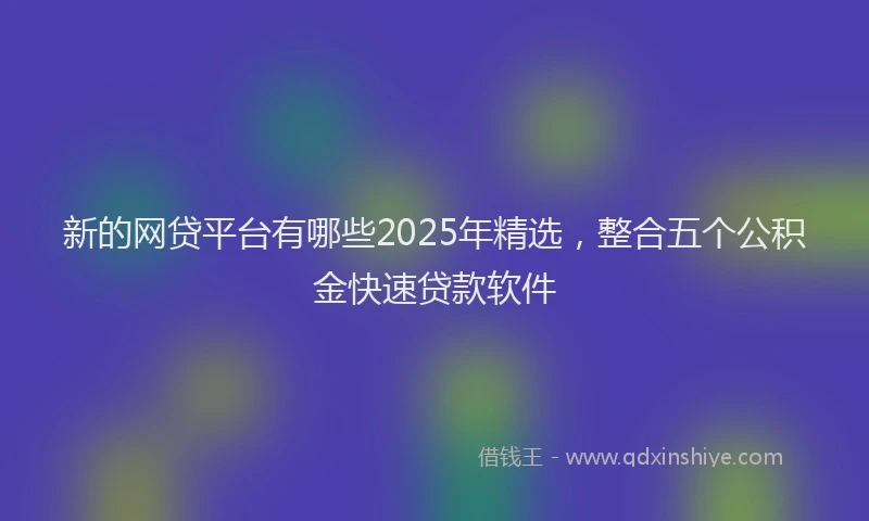 新的网贷平台有哪些2025年精选，整合五个公积金快速贷款软件
