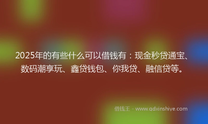 2025年的有些什么可以借钱有：现金秒贷通宝、数码潮享玩、鑫贷钱包、你我贷、融信贷等。