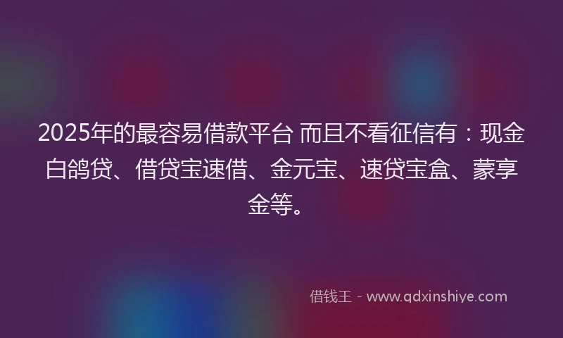2025年的最容易借款平台 而且不看征信有：现金白鸽贷、借贷宝速借、金元宝、速贷宝盒、蒙享金等。