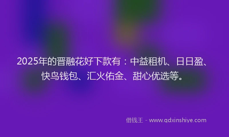 2025年的晋融花好下款有：中益租机、日日盈、快鸟钱包、汇火佑金、甜心优选等。