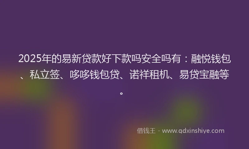2025年的易新贷款好下款吗安全吗有：融悦钱包、私立签、哆哆钱包贷、诺祥租机、易贷宝融等。