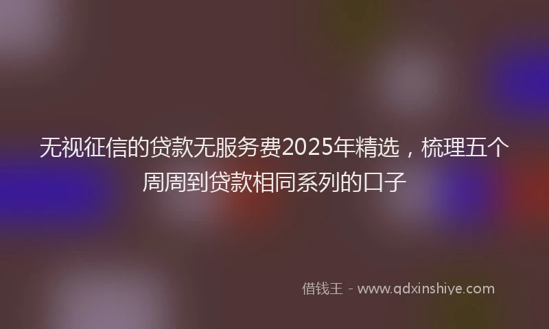 无视征信的贷款无服务费2025年精选，梳理五个周周到贷款相同系列的口子