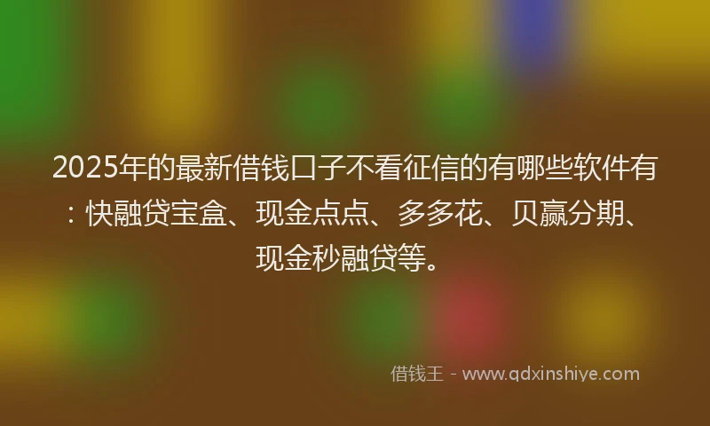 2025年的最新借钱口子不看征信的有哪些软件有：快融贷宝盒、现金点点、多多花、贝赢分期、现金秒融贷等。