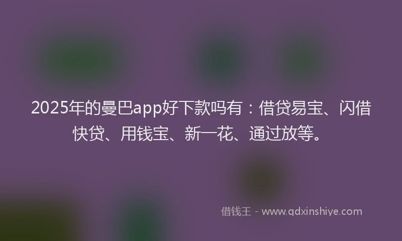 2025年的曼巴app好下款吗有：借贷易宝、闪借快贷、用钱宝、新一花、通过放等。