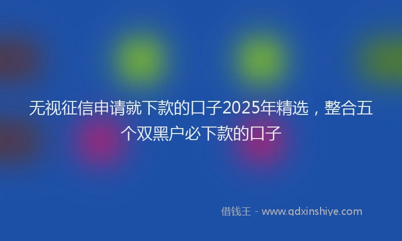 无视征信申请就下款的口子2025年精选，整合五个双黑户必下款的口子
