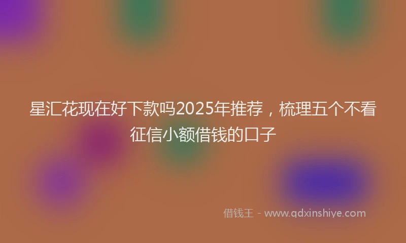 星汇花现在好下款吗2025年推荐，梳理五个不看征信小额借钱的口子