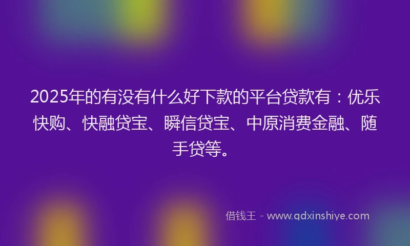 2025年的有没有什么好下款的平台贷款有：优乐快购、快融贷宝、瞬信贷宝、中原消费金融、随手贷等。