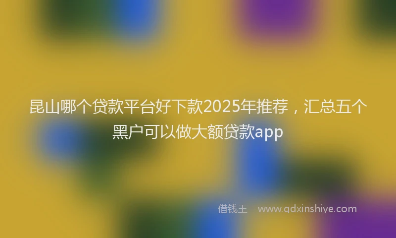 昆山哪个贷款平台好下款2025年推荐，汇总五个黑户可以做大额贷款app
