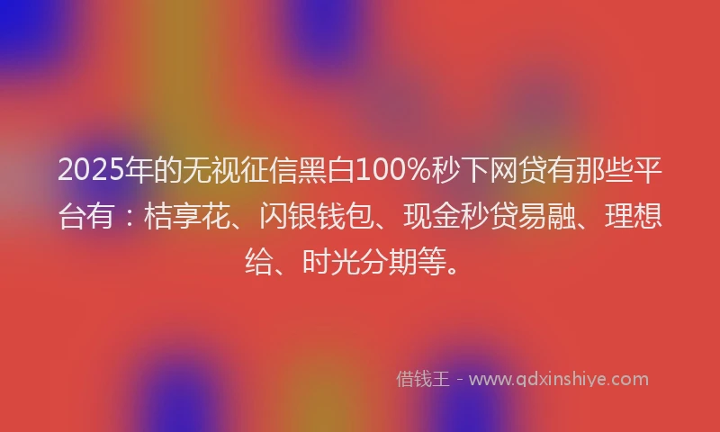 2025年的无视征信黑白100%秒下网贷有那些平台有：桔享花、闪银钱包、现金秒贷易融、理想给、时光分期等。