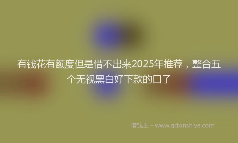 有钱花有额度但是借不出来2025年推荐，整合五个无视黑白好下款的口子