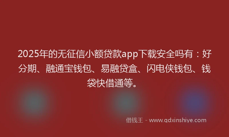 2025年的无征信小额贷款app下载安全吗有：好分期、融通宝钱包、易融贷盒、闪电侠钱包、钱袋快借通等。