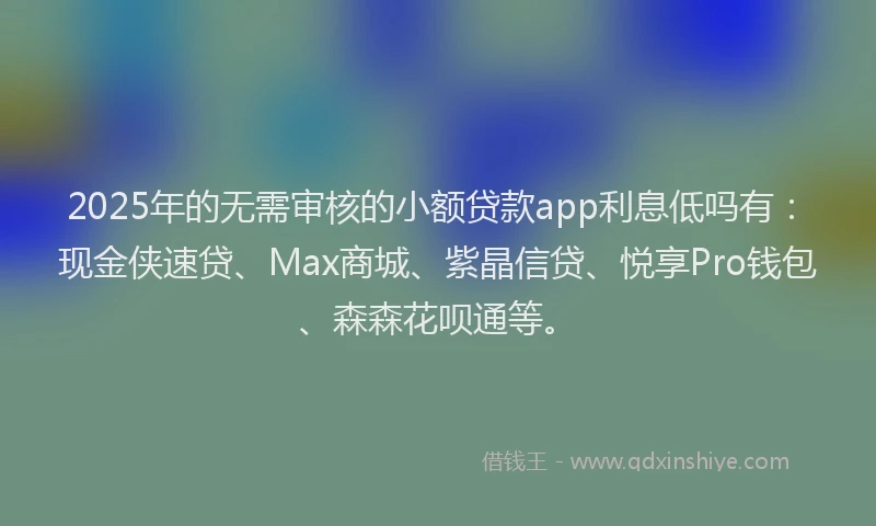 2025年的无需审核的小额贷款app利息低吗有：现金侠速贷、Max商城、紫晶信贷、悦享Pro钱包、森森花呗通等。