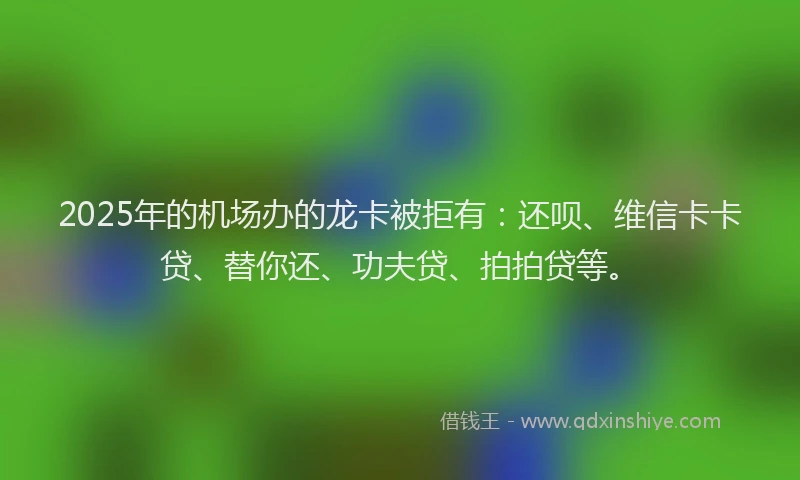2025年的机场办的龙卡被拒有：还呗、维信卡卡贷、替你还、功夫贷、拍拍贷等。