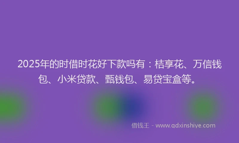 2025年的时借时花好下款吗有：桔享花、万信钱包、小米贷款、甄钱包、易贷宝盒等。