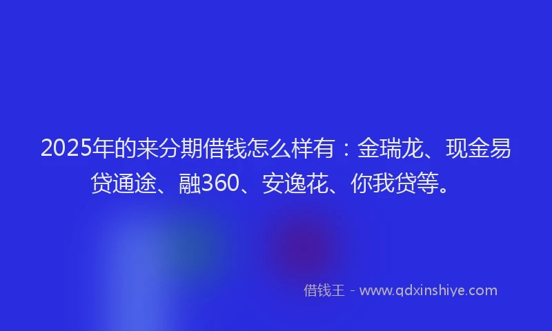 2025年的来分期借钱怎么样有：金瑞龙、现金易贷通途、融360、安逸花、你我贷等。