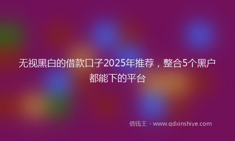 无视黑白的借款口子2025年推荐，整合5个黑户都能下的平台