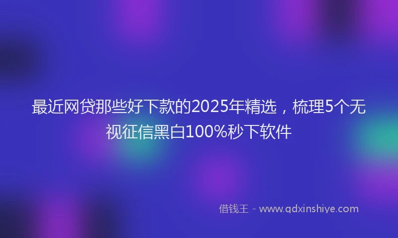 最近网贷那些好下款的2025年精选，梳理5个无视征信黑白100%秒下软件