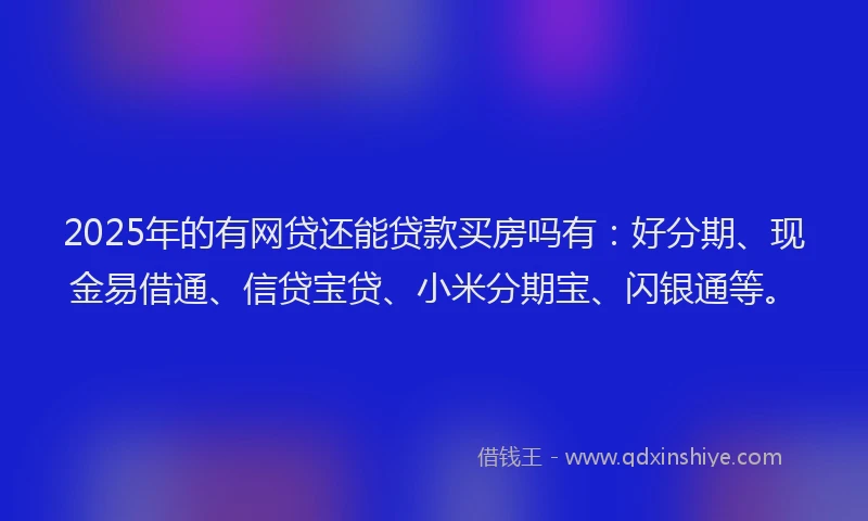 2025年的有网贷还能贷款买房吗有：好分期、现金易借通、信贷宝贷、小米分期宝、闪银通等。