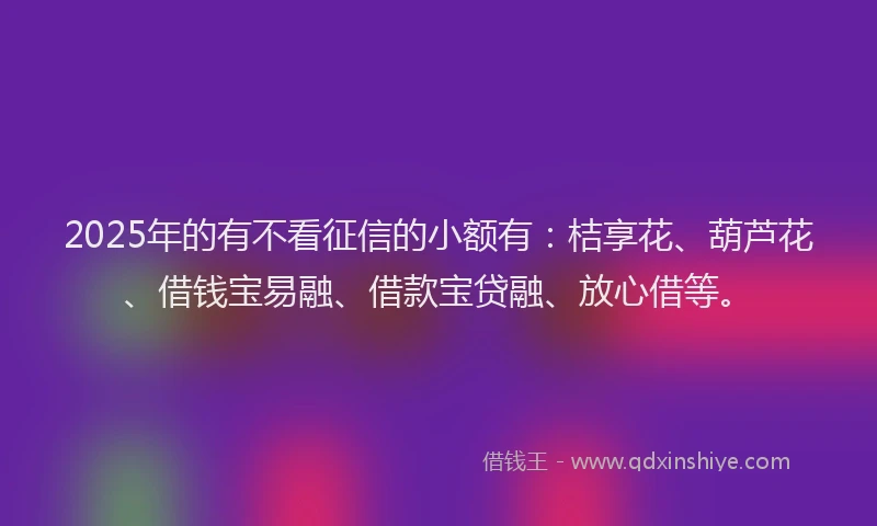 2025年的有不看征信的小额有：桔享花、葫芦花、借钱宝易融、借款宝贷融、放心借等。