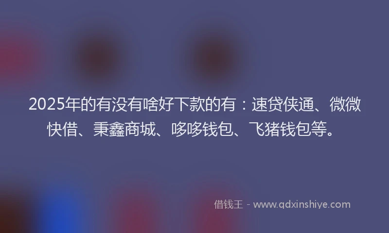 2025年的有没有啥好下款的有：速贷侠通、微微快借、秉鑫商城、哆哆钱包、飞猪钱包等。