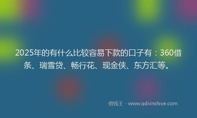2025年的有什么比较容易下款的口子有：360借条、瑞雪贷、畅行花、现金侠、东方汇等。