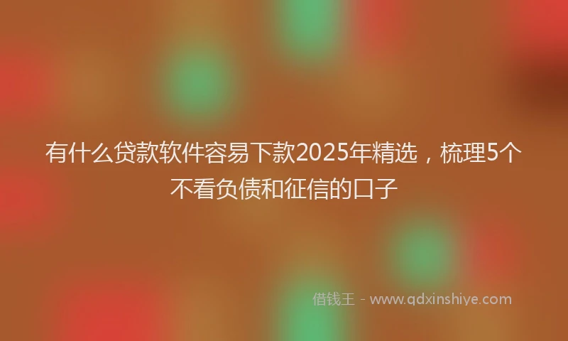 有什么贷款软件容易下款2025年精选，梳理5个不看负债和征信的口子