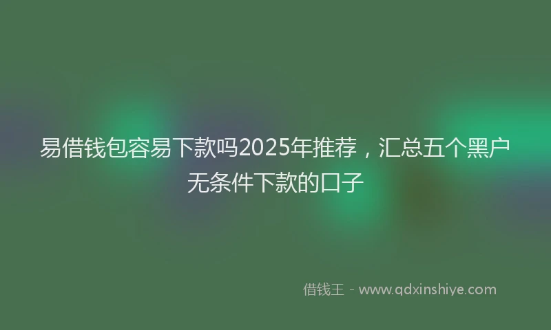 易借钱包容易下款吗2025年推荐，汇总五个黑户无条件下款的口子