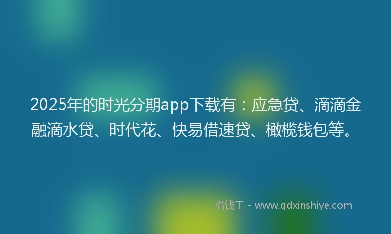2025年的时光分期app下载有：应急贷、滴滴金融滴水贷、时代花、快易借速贷、橄榄钱包等。