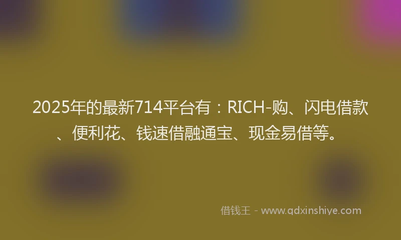 2025年的最新714平台有：RICH-购、闪电借款、便利花、钱速借融通宝、现金易借等。