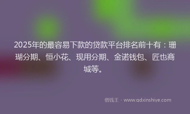 2025年的最容易下款的贷款平台排名前十有：珊瑚分期、恒小花、现用分期、金诺钱包、匠也商城等。