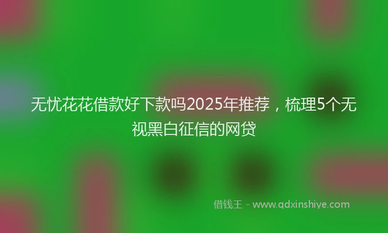 无忧花花借款好下款吗2025年推荐，梳理5个无视黑白征信的网贷