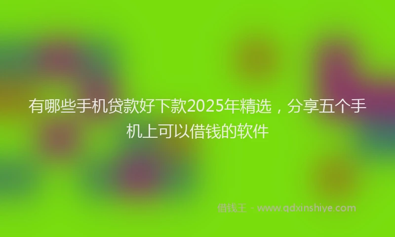 有哪些手机贷款好下款2025年精选，分享五个手机上可以借钱的软件