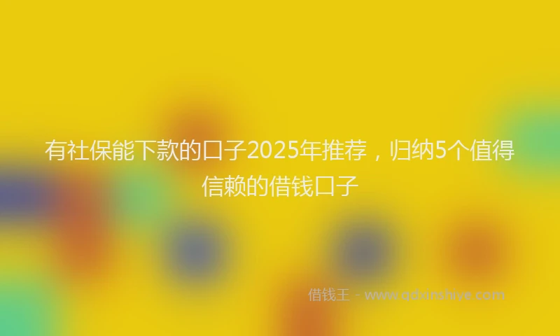 有社保能下款的口子2025年推荐，归纳5个值得信赖的借钱口子