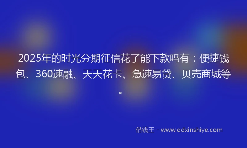 2025年的时光分期征信花了能下款吗有：便捷钱包、360速融、天天花卡、急速易贷、贝壳商城等。