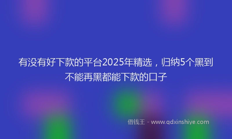 有没有好下款的平台2025年精选，归纳5个黑到不能再黑都能下款的口子