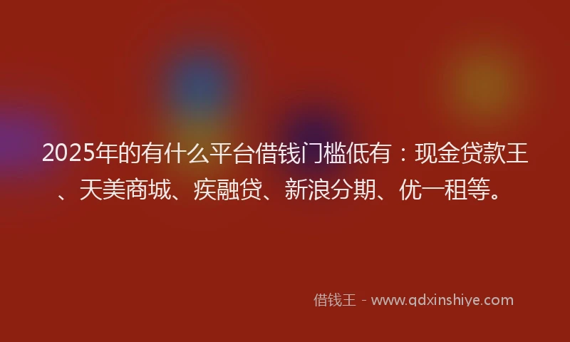 2025年的有什么平台借钱门槛低有：现金贷款王、天美商城、疾融贷、新浪分期、优一租等。