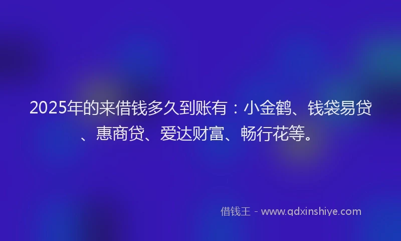2025年的来借钱多久到账有：小金鹤、钱袋易贷、惠商贷、爱达财富、畅行花等。