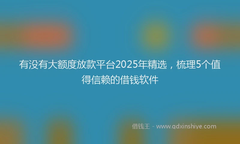 有没有大额度放款平台2025年精选，梳理5个值得信赖的借钱软件