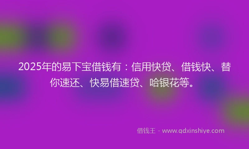 2025年的易下宝借钱有：信用快贷、借钱快、替你速还、快易借速贷、哈银花等。