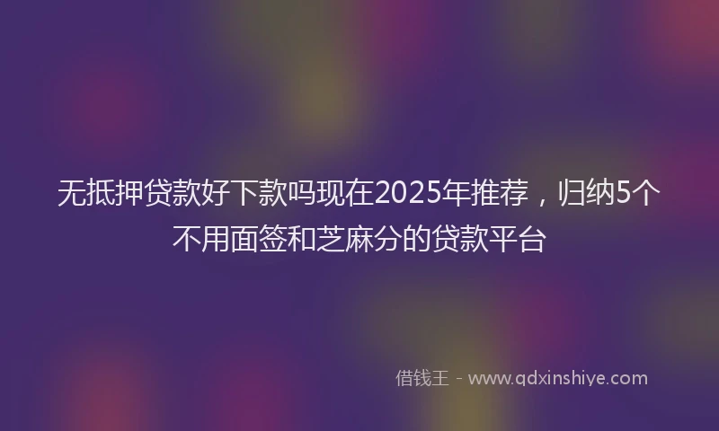无抵押贷款好下款吗现在2025年推荐，归纳5个不用面签和芝麻分的贷款平台