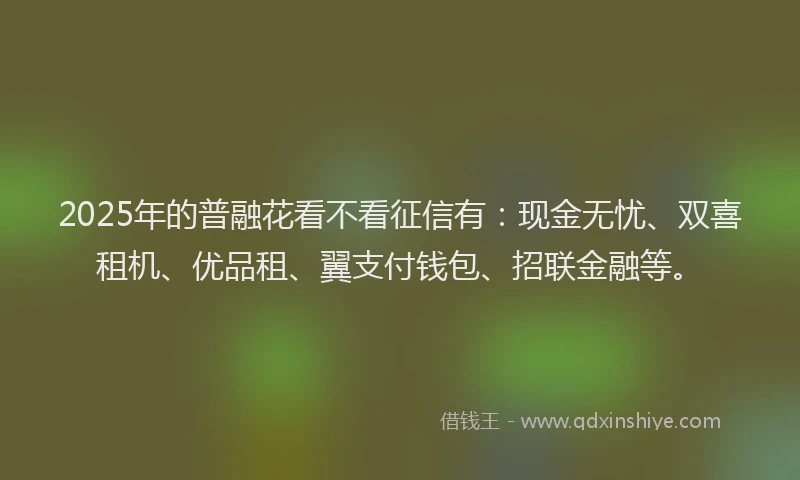 2025年的普融花看不看征信有：现金无忧、双喜租机、优品租、翼支付钱包、招联金融等。